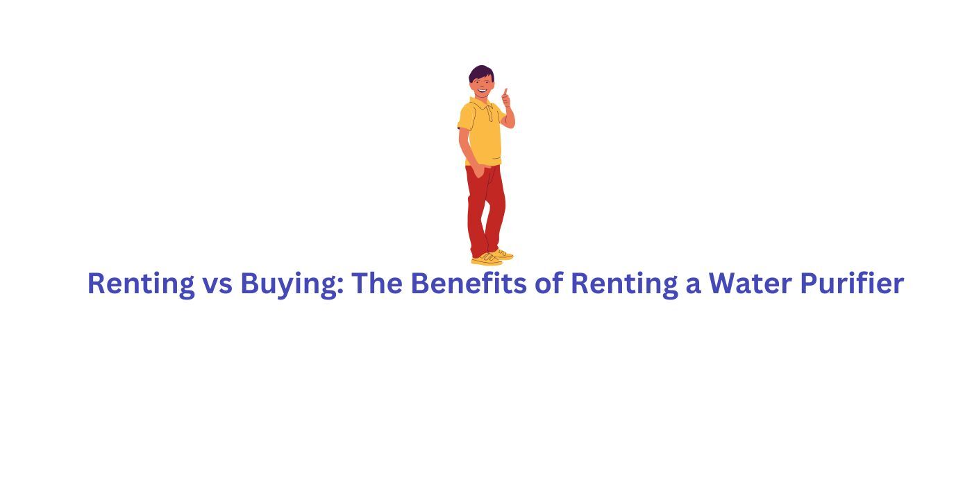 Renting vs. Buying The Benefits of Renting a Water Purifier
