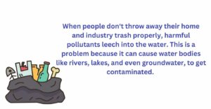 When people don't throw away their home and industry trash properly, harmful things leech into the water. This is a problem because it can cause water bodies like rivers, lakes, and even groundwater